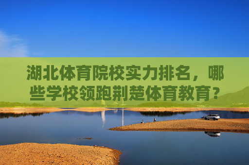 湖北体育院校实力排名，哪些学校领跑荆楚体育教育？湖北体育院校实力排名，领跑荆楚体育教育的学校有哪些？