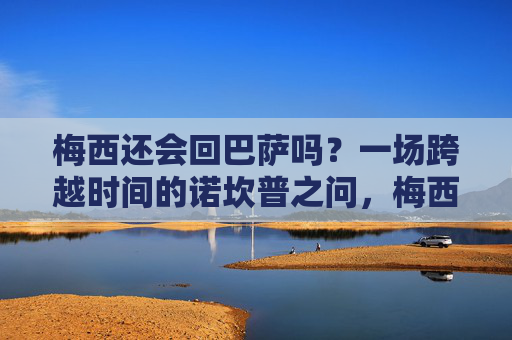 梅西还会回巴萨吗?一场跨越时间的诺坎普之问,梅西与巴萨,跨越时间的诺坎普之问 梅西还会回巴萨吗?一场跨越时间的诺坎普之问,梅西与巴萨,跨越时间的诺坎普之问