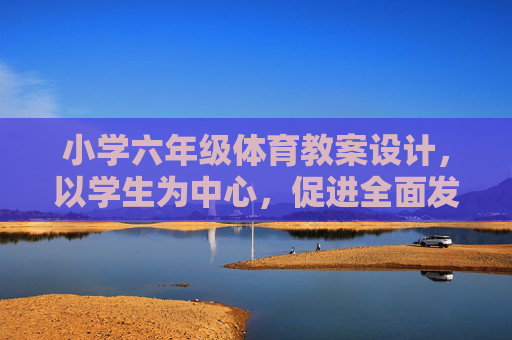 小学六年级体育教案设计,以学生为中心,促进全面发展,小学六年级体育教案设计,以学生为中心促全面发展 小学六年级体育教案设计,以学生为中心,促进全面发展,小学六年级体育教案设计,以学生为中心促全面发展