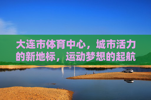 大连市体育中心,城市活力的新地标,运动梦想的起航地,大连市体育中心,活力新地标,梦想起航地 大连市体育中心,城市活力的新地标,运动梦想的起航地,大连市体育中心,活力新地标,梦想起航地