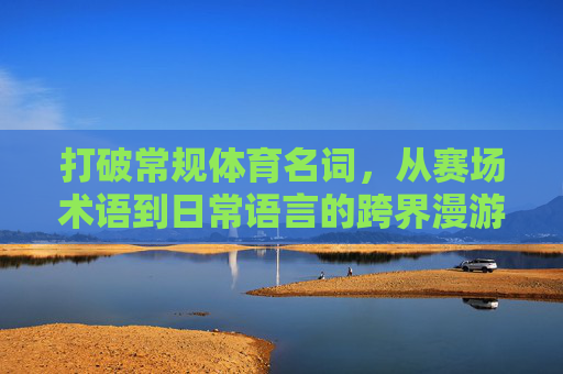 打破常规体育名词,从赛场术语到日常语言的跨界漫游,从赛场到日常,体育术语的跨界漫游 打破常规体育名词,从赛场术语到日常语言的跨界漫游,从赛场到日常,体育术语的跨界漫游