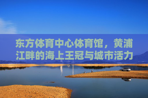 东方体育中心体育馆,黄浦江畔的海上王冠与城市活力图腾 东方体育中心体育馆,黄浦江畔的海上王冠与城市活力图腾