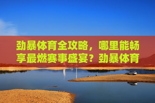 劲暴体育全攻略,哪里能畅享最燃赛事盛宴?劲暴体育全攻略,畅享最燃赛事盛宴 劲暴体育全攻略,哪里能畅享最燃赛事盛宴?劲暴体育全攻略,畅享最燃赛事盛宴