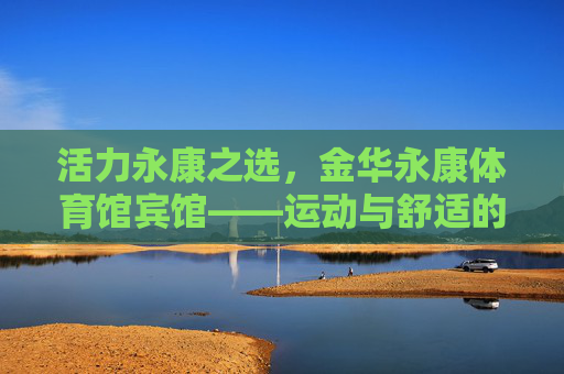 活力永康之选,金华永康体育馆宾馆——运动与舒适的完美邂逅,运动与舒适的完美邂逅,金华永康体育馆宾馆 活力永康之选,金华永康体育馆宾馆——运动与舒适的完美邂逅,运动与舒适的完美邂逅,金华永康体育馆宾馆