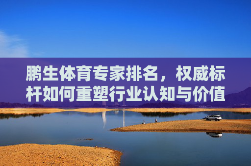 鹏生体育专家排名，权威标杆如何重塑行业认知与价值导向，鹏生体育专家排名，以权威标杆重塑行业认知与价值导向