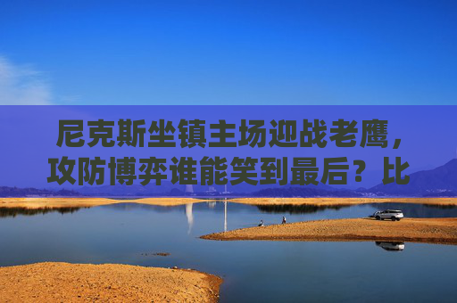 尼克斯坐镇主场迎战老鹰，攻防博弈谁能笑到最后？比赛前瞻与推荐，尼克斯主场战老鹰，攻防博弈前瞻与推荐