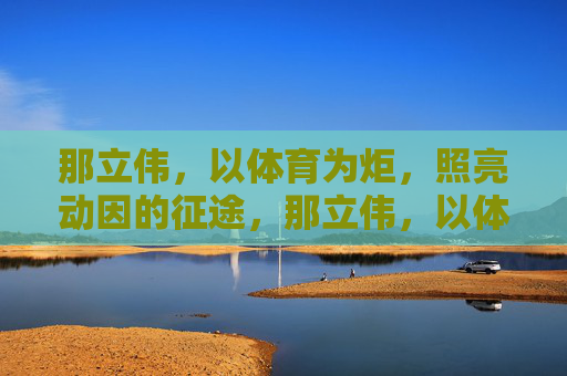 那立伟,以体育为炬,照亮动因的征途,那立伟,以体育之炬,照亮动因征途 那立伟,以体育为炬,照亮动因的征途,那立伟,以体育之炬,照亮动因征途