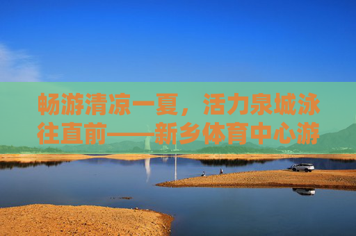 畅游清凉一夏，活力泉城泳往直前——新乡体育中心游泳全体验，畅游新乡体育中心，清凉一夏，泳往直前