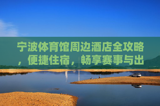 宁波体育馆周边酒店全攻略,便捷住宿,畅享赛事与出行,宁波体育馆周边酒店全攻略,便捷住宿畅享赛事出行 宁波体育馆周边酒店全攻略,便捷住宿,畅享赛事与出行,宁波体育馆周边酒店全攻略,便捷住宿畅享赛事出行