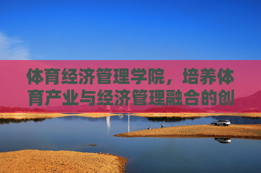 体育经济管理学院，培养体育产业与经济管理融合的创新引擎，体育经济管理学院，融体育产业与经济管理，育创新引擎