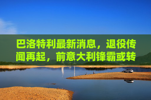 巴洛特利最新消息，退役传闻再起，前意大利锋霸或转型教练，生涯回顾引唏嘘，巴洛特利退役传闻再起，前意大利锋霸或转型教练引唏嘘