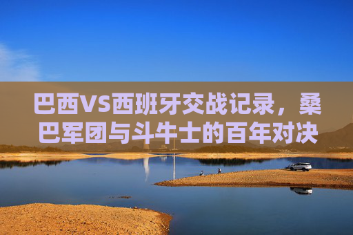 巴西VS西班牙交战记录,桑巴军团与斗牛士的百年对决史,桑巴军团与斗牛士的百年对决史 巴西VS西班牙交战记录,桑巴军团与斗牛士的百年对决史,桑巴军团与斗牛士的百年对决史