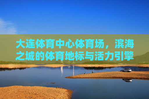 大连体育中心体育场，滨海之城的体育地标与活力引擎，滨海地标·活力引擎，大连体育中心体育场