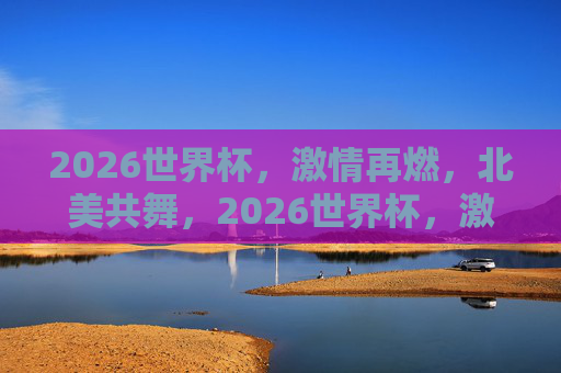 2026世界杯，激情再燃，北美共舞，2026世界杯，激情再燃，北美共舞