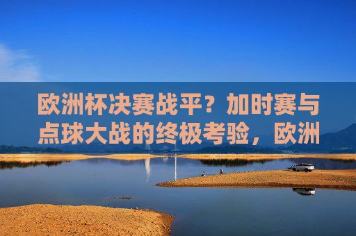 欧洲杯决赛战平?加时赛与点球大战的终极考验,欧洲杯决赛战平,加时赛与点球大战的终极考验 欧洲杯决赛战平?加时赛与点球大战的终极考验,欧洲杯决赛战平,加时赛与点球大战的终极考验