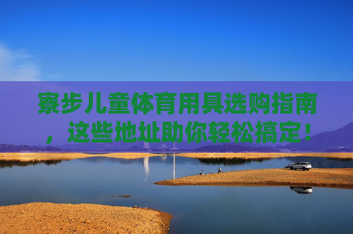 寮步儿童体育用具选购指南，这些地址助你轻松搞定！