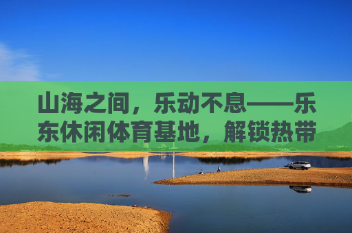 山海之间,乐动不息——乐东休闲体育基地,解锁热带滨海运动新生活,乐东休闲体育基地,山海乐动,解锁热带滨海运动新生活 山海之间,乐动不息——乐东休闲体育基地,解锁热带滨海运动新生活,乐东休闲体育基地,山海乐动,解锁热带滨海运动新生活