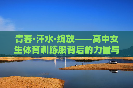 青春·汗水·绽放——高中女生体育训练服背后的力量与美 青春·汗水·绽放——高中女生体育训练服背后的力量与美