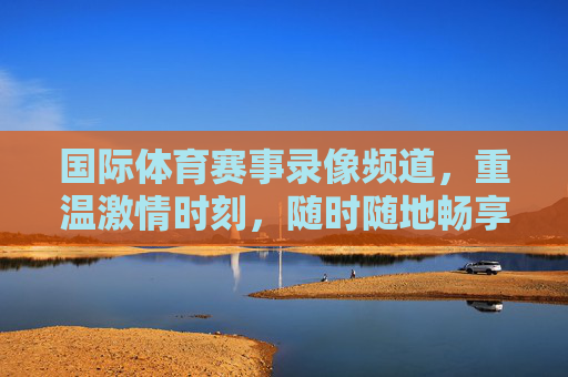 国际体育赛事录像频道,重温激情时刻,随时随地畅享体育盛宴 国际体育赛事录像频道,重温激情时刻,随时随地畅享体育盛宴