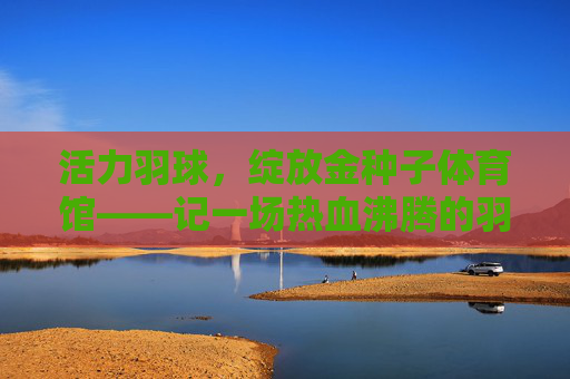 活力羽球,绽放金种子体育馆——记一场热血沸腾的羽毛球盛宴,活力羽球燃情金种子体育馆 活力羽球,绽放金种子体育馆——记一场热血沸腾的羽毛球盛宴,活力羽球燃情金种子体育馆