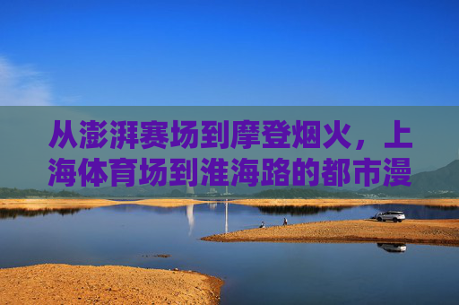 从澎湃赛场到摩登烟火，上海体育场到淮海路的都市漫游，从澎湃赛场到摩登烟火，上海都市漫游