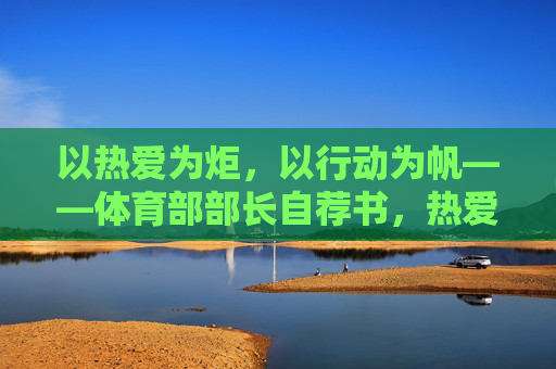 以热爱为炬,以行动为帆——体育部部长自荐书,热爱为炬,行动为帆——体育部部长自荐 以热爱为炬,以行动为帆——体育部部长自荐书,热爱为炬,行动为帆——体育部部长自荐