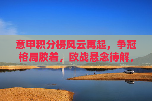 意甲积分榜风云再起，争冠格局胶着，欧战悬念待解，意甲积分榜风云再起，争冠胶着，欧战悬念待解