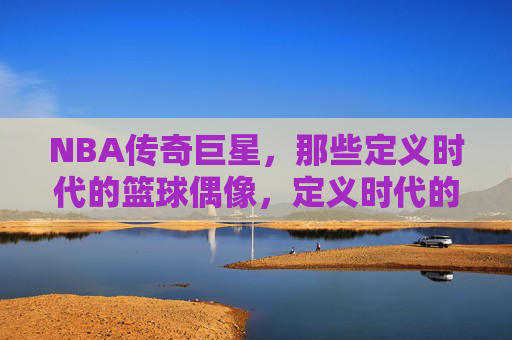NBA传奇巨星,那些定义时代的篮球偶像,定义时代的NBA传奇偶像 NBA传奇巨星,那些定义时代的篮球偶像,定义时代的NBA传奇偶像