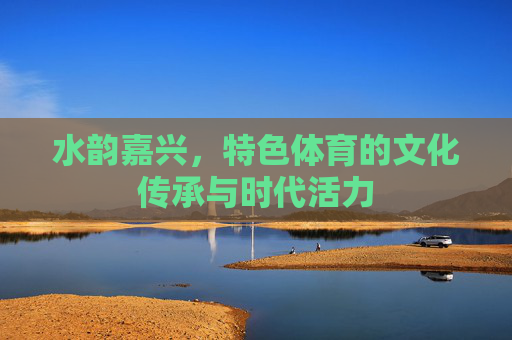 水韵嘉兴,特色体育的文化传承与时代活力 水韵嘉兴,特色体育的文化传承与时代活力