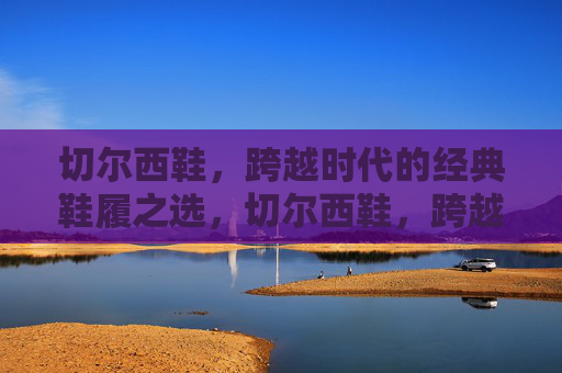 切尔西鞋,跨越时代的经典鞋履之选,切尔西鞋,跨越时代的经典之选 切尔西鞋,跨越时代的经典鞋履之选,切尔西鞋,跨越时代的经典之选