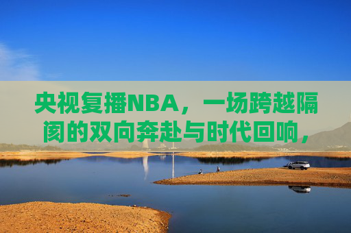 央视复播NBA，一场跨越隔阂的双向奔赴与时代回响，跨越隔阂，双向奔赴，央视复播NBA的时代回响