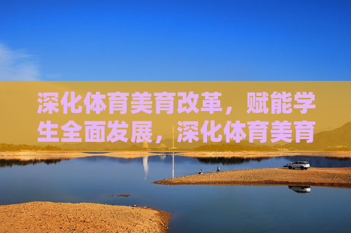 深化体育美育改革，赋能学生全面发展，深化体育美育改革 赋能学生全面发展