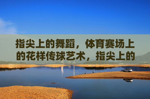 指尖上的舞蹈,体育赛场上的花样传球艺术,指尖上的赛场花样传球艺术 指尖上的舞蹈,体育赛场上的花样传球艺术,指尖上的赛场花样传球艺术