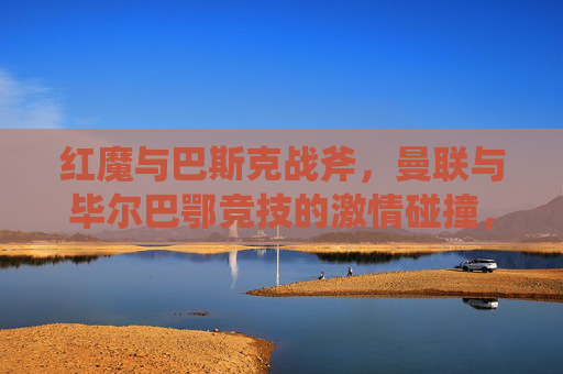 红魔与巴斯克战斧,曼联与毕尔巴鄂竞技的激情碰撞,红魔与巴斯克战斧,曼联毕尔巴鄂竞技激情碰撞 红魔与巴斯克战斧,曼联与毕尔巴鄂竞技的激情碰撞,红魔与巴斯克战斧,曼联毕尔巴鄂竞技激情碰撞