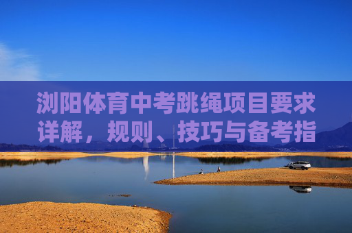 浏阳体育中考跳绳项目要求详解,规则、技巧与备考指南,浏阳体育中考跳绳项目,规则、技巧与备考详解 浏阳体育中考跳绳项目要求详解,规则、技巧与备考指南,浏阳体育中考跳绳项目,规则、技巧与备考详解