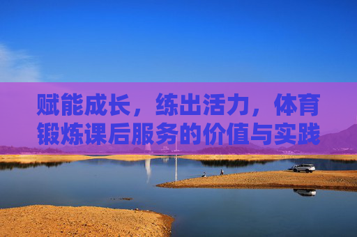 赋能成长，练出活力，体育锻炼课后服务的价值与实践路径，赋能成长·练出活力，体育锻炼课后服务的价值与实践路径