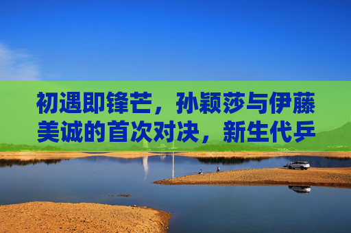 初遇即锋芒,孙颖莎与伊藤美诚的首次对决,新生代乒乓的惊雷时刻,初遇即锋芒,孙颖莎与伊藤美诚的新生代乒乓惊雷时刻 初遇即锋芒,孙颖莎与伊藤美诚的首次对决,新生代乒乓的惊雷时刻,初遇即锋芒,孙颖莎与伊藤美诚的新生代乒乓惊雷时刻