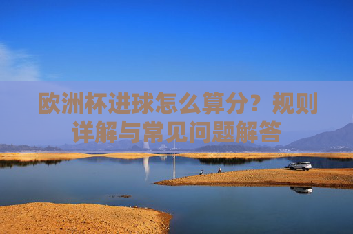 欧洲杯进球怎么算分?规则详解与常见问题解答 欧洲杯进球怎么算分?规则详解与常见问题解答