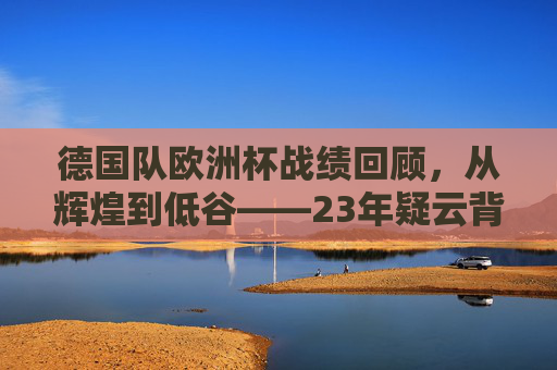德国队欧洲杯战绩回顾,从辉煌到低谷——23年疑云背后的足坛轨迹,德国队欧洲杯,辉煌低谷交织的23年足坛疑云 德国队欧洲杯战绩回顾,从辉煌到低谷——23年疑云背后的足坛轨迹,德国队欧洲杯,辉煌低谷交织的23年足坛疑云