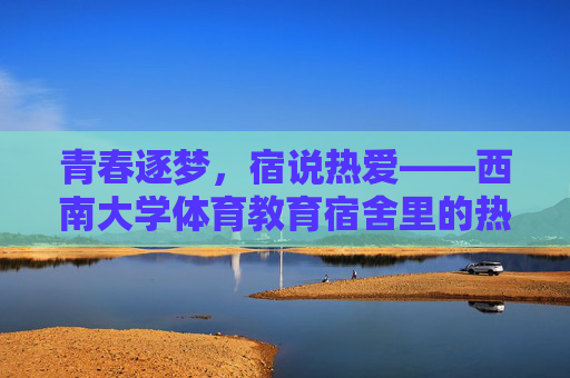 青春逐梦，宿说热爱——西南大学体育教育宿舍里的热血与温情，青春逐梦，热血温情——西南大学体育教育宿舍