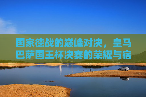 国家德战的巅峰对决，皇马巴萨国王杯决赛的荣耀与宿命，巅峰国家德比，皇马巴萨国王杯决赛的荣耀宿命