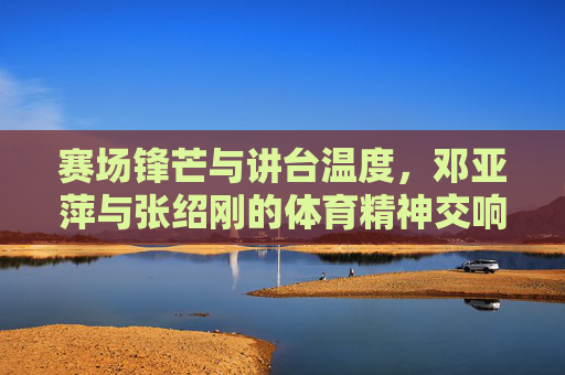 赛场锋芒与讲台温度，邓亚萍与张绍刚的体育精神交响，赛场锋芒与讲台温度，邓亚萍张绍刚的体育精神交响