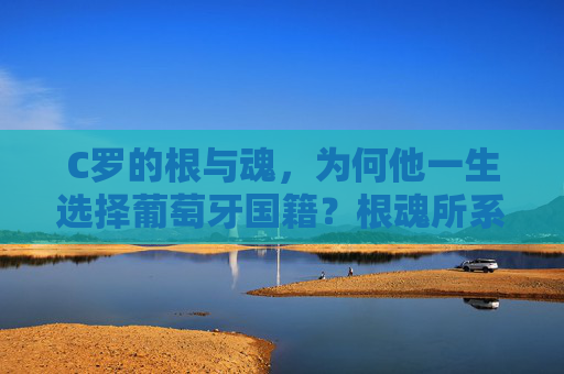 C罗的根与魂，为何他一生选择葡萄牙国籍？根魂所系，C罗为何一生选择葡萄牙国籍？
