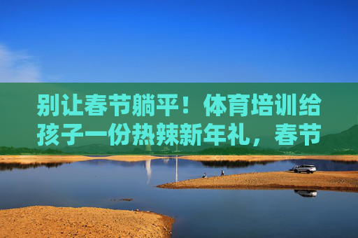 别让春节躺平!体育培训给孩子一份热辣新年礼,春节不躺平!体育培训给孩子热辣新年礼 别让春节躺平!体育培训给孩子一份热辣新年礼,春节不躺平!体育培训给孩子热辣新年礼