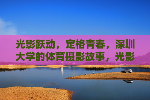 光影跃动,定格青春,深圳大学的体育摄影故事,光影跃动定格深大体育青春 光影跃动,定格青春,深圳大学的体育摄影故事,光影跃动定格深大体育青春