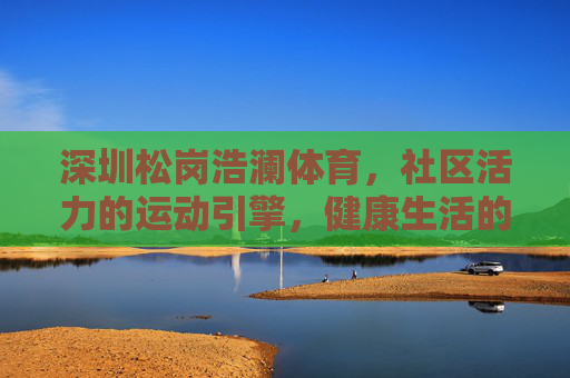 深圳松岗浩澜体育,社区活力的运动引擎,健康生活的温暖纽带,深圳松岗浩澜体育,社区活力的运动引擎,健康生活的温暖纽带 深圳松岗浩澜体育,社区活力的运动引擎,健康生活的温暖纽带,深圳松岗浩澜体育,社区活力的运动引擎,健康生活的温暖纽带