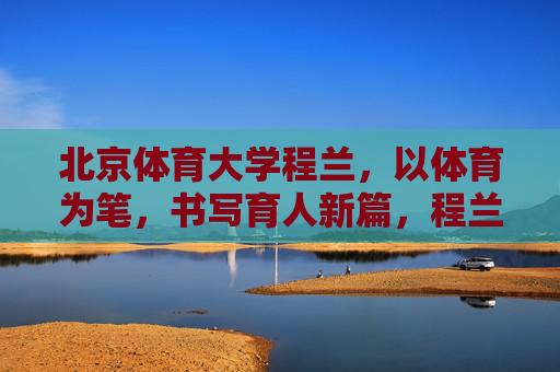 北京体育大学程兰,以体育为笔,书写育人新篇,程兰以体育为笔 书写育人新篇 北京体育大学程兰,以体育为笔,书写育人新篇,程兰以体育为笔 书写育人新篇