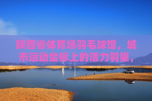 陕西省体育场羽毛球馆，城市运动坐标上的活力羽巢，陕西体育场羽毛球馆，城市运动坐标的活力羽巢