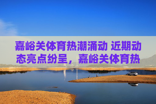 嘉峪关体育热潮涌动 近期动态亮点纷呈,嘉峪关体育热潮涌动 近期亮点纷呈 嘉峪关体育热潮涌动 近期动态亮点纷呈,嘉峪关体育热潮涌动 近期亮点纷呈