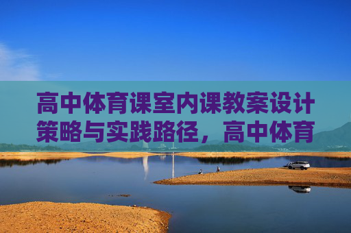 高中体育课室内课教案设计策略与实践路径，高中体育室内课教案设计策略与实践路径